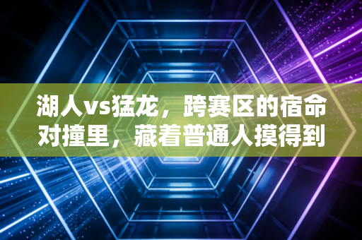 湖人vs猛龙，跨赛区的宿命对撞里，藏着普通人摸得到的篮球热血