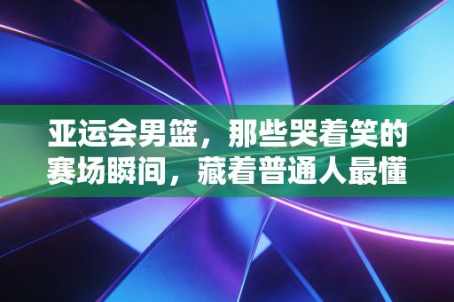 亚运会男篮，那些哭着笑的赛场瞬间，藏着普通人最懂的热血与不甘