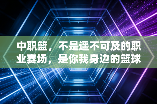 中职篮，不是遥不可及的职业赛场，是你我身边的篮球生活锚点