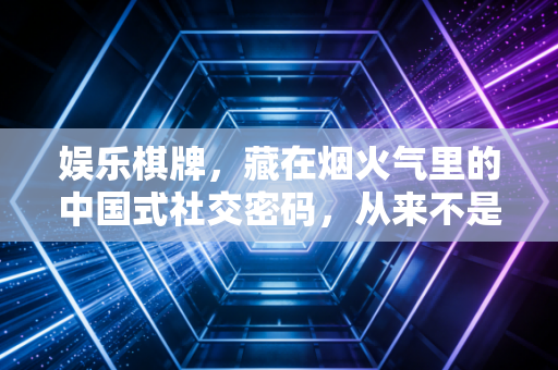 娱乐棋牌，藏在烟火气里的中国式社交密码，从来不是输赢那点事