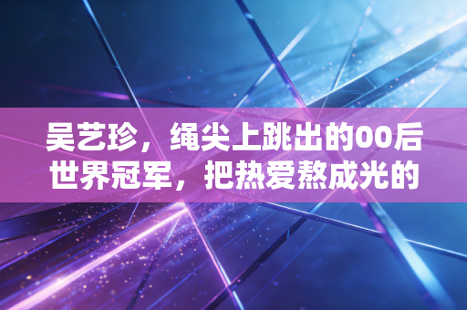 吴艺珍，绳尖上跳出的00后世界冠军，把热爱熬成光的模样