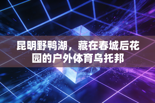 昆明野鸭湖，藏在春城后花园的户外体育乌托邦