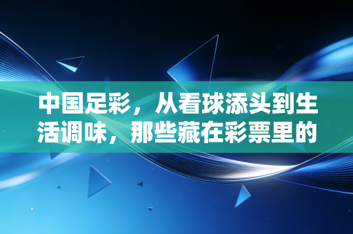 中国足彩,从看球添头到生活调味,那些藏在彩票里的普通人热血与理性边界 中国足彩,从看球添头到生活调味,那些藏在彩票里的普通人热血与理性边界