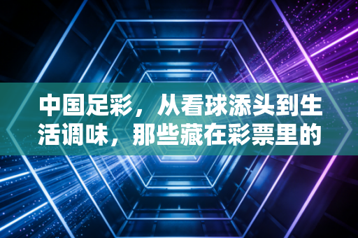 中国足彩,从看球添头到生活调味,那些藏在彩票里的普通人热血与理性边界 中国足彩,从看球添头到生活调味,那些藏在彩票里的普通人热血与理性边界