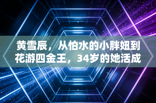 黄雪辰,从怕水的小胖妞到花游四金王,34岁的她活成了自己的太阳 黄雪辰,从怕水的小胖妞到花游四金王,34岁的她活成了自己的太阳