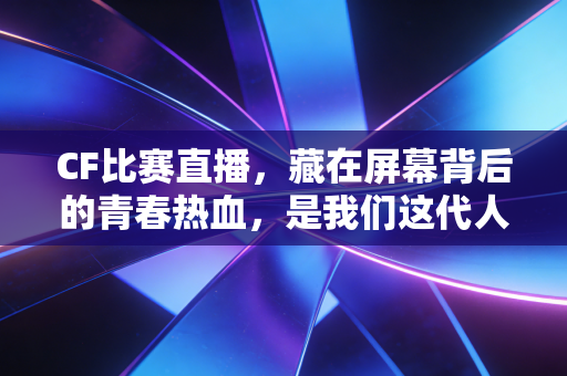 CF比赛直播,藏在屏幕背后的青春热血,是我们这代人独有的电竞记忆 CF比赛直播,藏在屏幕背后的青春热血,是我们这代人独有的电竞记忆