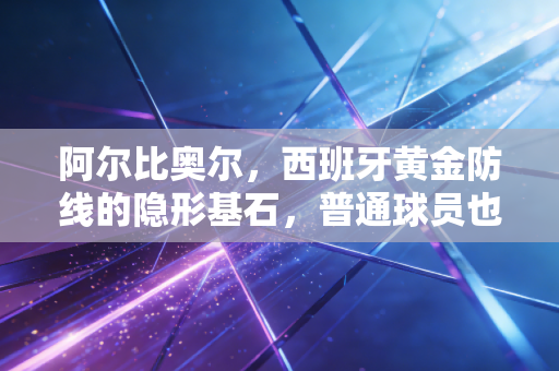 阿尔比奥尔,西班牙黄金防线的隐形基石,普通球员也能活成传奇 阿尔比奥尔,西班牙黄金防线的隐形基石,普通球员也能活成传奇