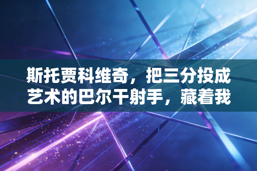 斯托贾科维奇，把三分投成艺术的巴尔干射手，藏着我整个青春的篮球记忆