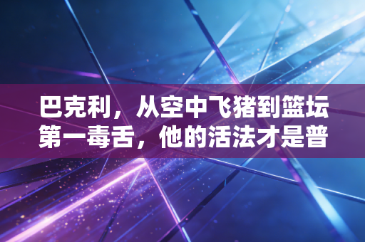 巴克利，从空中飞猪到篮坛第一毒舌，他的活法才是普通人的反焦虑指南