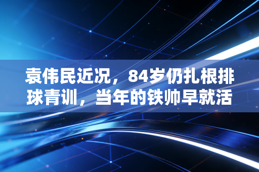 袁伟民近况,84岁仍扎根排球青训,当年的铁帅早就活成了中国体育的定海神针 袁伟民近况,84岁仍扎根排球青训,当年的铁帅早就活成了中国体育的定海神针