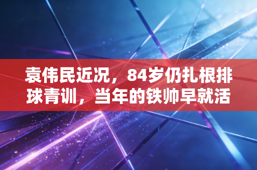 袁伟民近况，84岁仍扎根排球青训，当年的铁帅早就活成了中国体育的定海神针