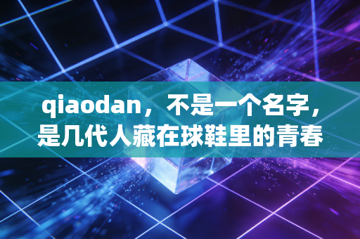 qiaodan,不是一个名字,是几代人藏在球鞋里的青春图腾 qiaodan,不是一个名字,是几代人藏在球鞋里的青春图腾