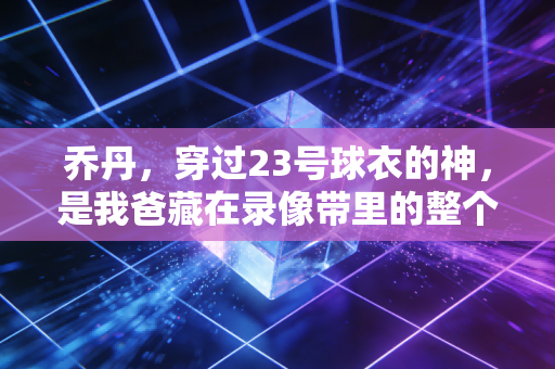 乔丹,穿过23号球衣的神,是我爸藏在录像带里的整个青春 乔丹,穿过23号球衣的神,是我爸藏在录像带里的整个青春