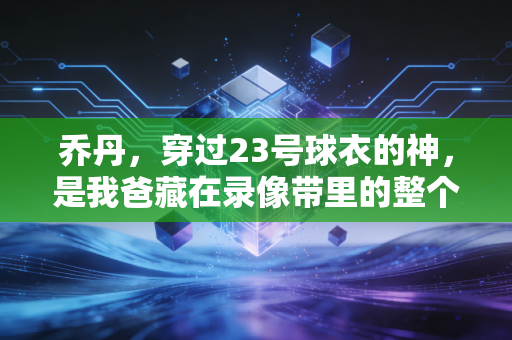 乔丹，穿过23号球衣的神，是我爸藏在录像带里的整个青春