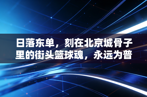 日落东单，刻在北京城骨子里的街头篮球魂，永远为普通人留着上场的位置