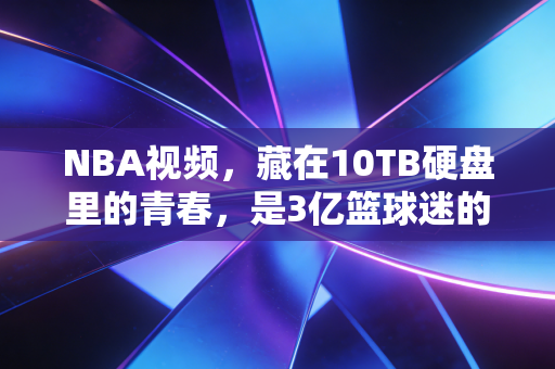 NBA视频,藏在10TB硬盘里的青春,是3亿篮球迷的精神自留地 NBA视频,藏在10TB硬盘里的青春,是3亿篮球迷的精神自留地