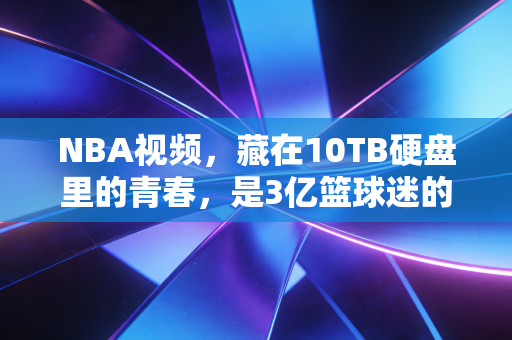 NBA视频,藏在10TB硬盘里的青春,是3亿篮球迷的精神自留地 NBA视频,藏在10TB硬盘里的青春,是3亿篮球迷的精神自留地