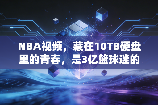 NBA视频，藏在10TB硬盘里的青春，是3亿篮球迷的精神自留地