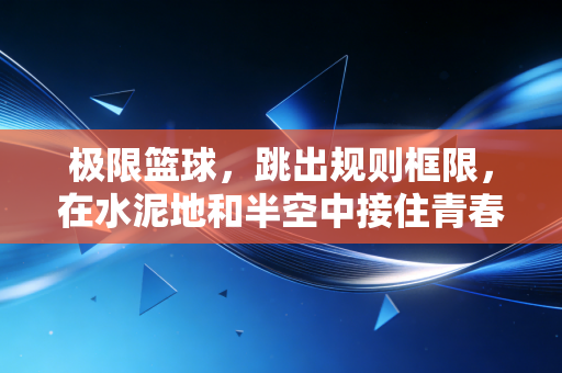 极限篮球,跳出规则框限,在水泥地和半空中接住青春的热气 极限篮球,跳出规则框限,在水泥地和半空中接住青春的热气