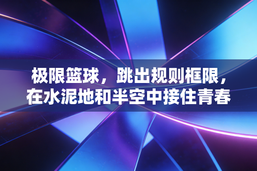 极限篮球，跳出规则框限，在水泥地和半空中接住青春的热气
