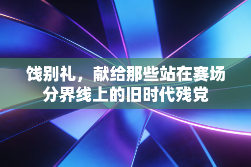饯别礼,献给那些站在赛场分界线上的旧时代残党 饯别礼,献给那些站在赛场分界线上的旧时代残党