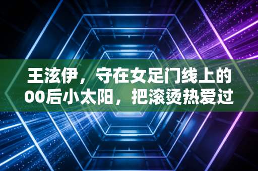 王泫伊，守在女足门线上的00后小太阳，把滚烫热爱过成了具象的生活