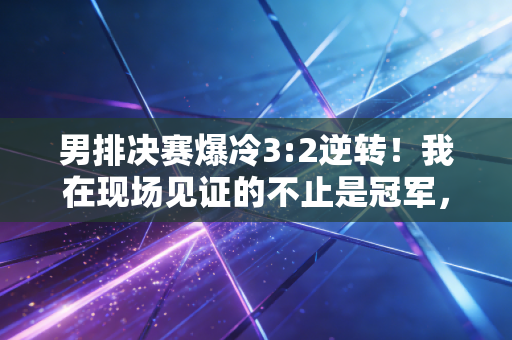 男排决赛爆冷3:2逆转！我在现场见证的不止是冠军，还有普通人藏了12年的排球梦