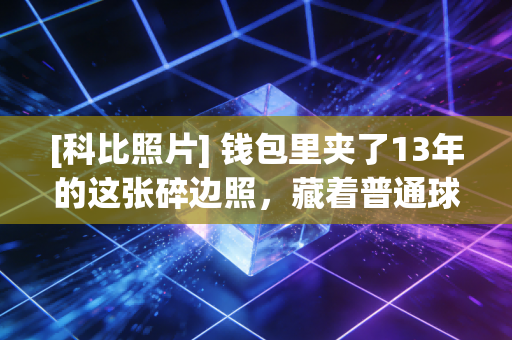 [科比照片] 钱包里夹了13年的这张碎边照，藏着普通球迷和曼巴交织的半段青春