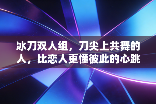 冰刀双人组,刀尖上共舞的人,比恋人更懂彼此的心跳 冰刀双人组,刀尖上共舞的人,比恋人更懂彼此的心跳