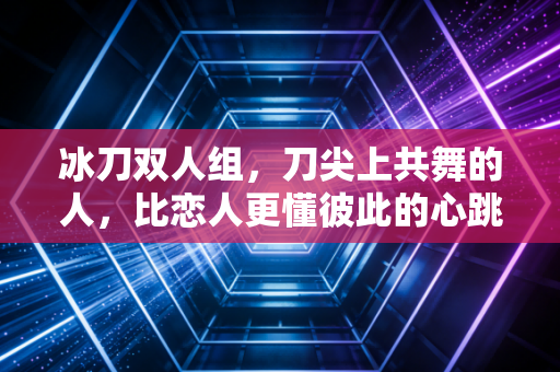 冰刀双人组,刀尖上共舞的人,比恋人更懂彼此的心跳 冰刀双人组,刀尖上共舞的人,比恋人更懂彼此的心跳