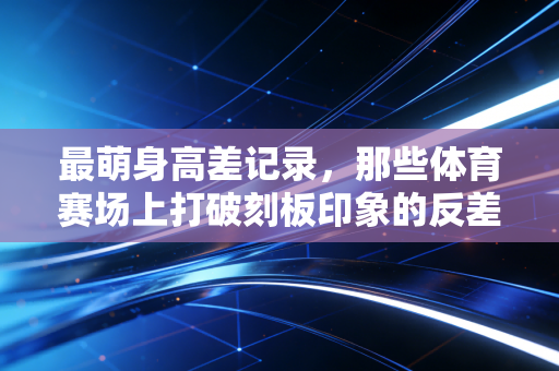 最萌身高差记录，那些体育赛场上打破刻板印象的反差萌传奇