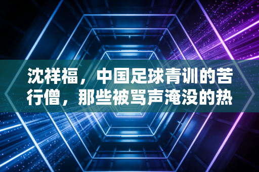 沈祥福,中国足球青训的苦行僧,那些被骂声淹没的热爱与坚守 沈祥福,中国足球青训的苦行僧,那些被骂声淹没的热爱与坚守