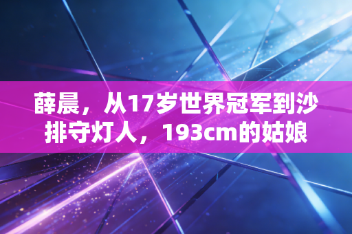 薛晨，从17岁世界冠军到沙排守灯人，193cm的姑娘活成了中国沙滩排球的坐标