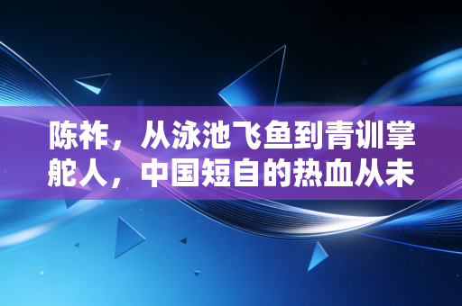 陈祚，从泳池飞鱼到青训掌舵人，中国短自的热血从未凉透