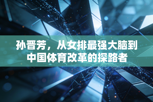 孙晋芳,从女排最强大脑到中国体育改革的探路者 孙晋芳,从女排最强大脑到中国体育改革的探路者