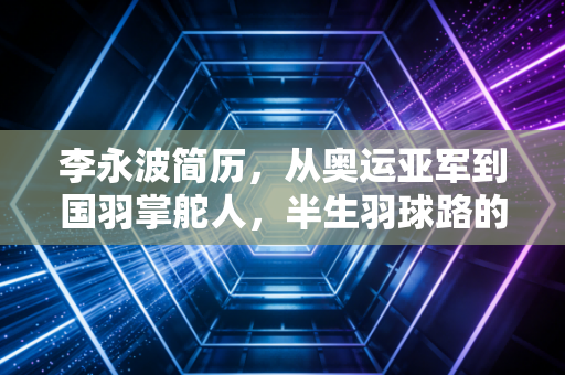 李永波简历，从奥运亚军到国羽掌舵人，半生羽球路的功过与烟火