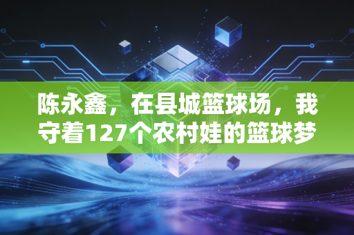 陈永鑫,在县城篮球场,我守着127个农村娃的篮球梦 陈永鑫,在县城篮球场,我守着127个农村娃的篮球梦