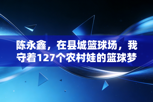 陈永鑫，在县城篮球场，我守着127个农村娃的篮球梦
