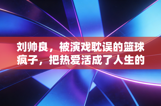 刘帅良，被演戏耽误的篮球疯子，把热爱活成了人生的B面主场