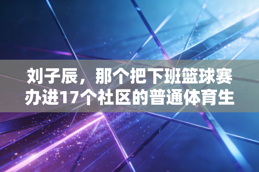 刘子辰，那个把下班篮球赛办进17个社区的普通体育生，活成了多少人的光