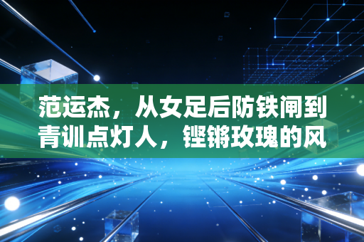 范运杰，从女足后防铁闸到青训点灯人，铿锵玫瑰的风骨从来都没断过