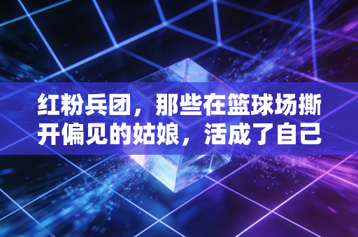 红粉兵团，那些在篮球场撕开偏见的姑娘，活成了自己的MVP