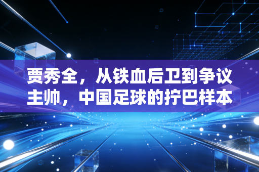 贾秀全,从铁血后卫到争议主帅,中国足球的拧巴样本 贾秀全,从铁血后卫到争议主帅,中国足球的拧巴样本