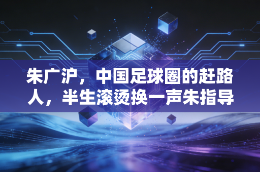 朱广沪，中国足球圈的赶路人，半生滚烫换一声朱指导