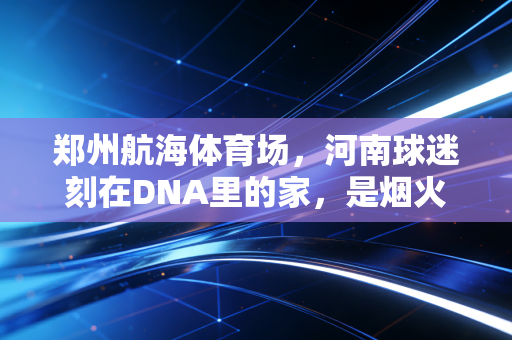 郑州航海体育场,河南球迷刻在DNA里的家,是烟火气也是热血青春 郑州航海体育场,河南球迷刻在DNA里的家,是烟火气也是热血青春