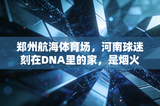 郑州航海体育场，河南球迷刻在DNA里的家，是烟火气也是热血青春