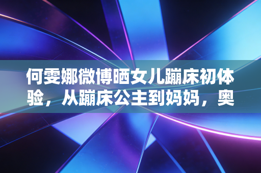 何雯娜微博晒女儿蹦床初体验，从蹦床公主到妈妈，奥运冠军的人生跳台从来不止赛场