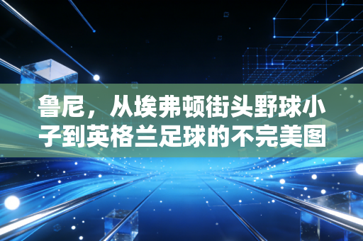 鲁尼,从埃弗顿街头野球小子到英格兰足球的不完美图腾 鲁尼,从埃弗顿街头野球小子到英格兰足球的不完美图腾