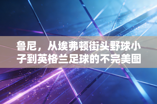 鲁尼,从埃弗顿街头野球小子到英格兰足球的不完美图腾 鲁尼,从埃弗顿街头野球小子到英格兰足球的不完美图腾