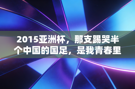 2015亚洲杯，那支踢哭半个中国的国足，是我青春里最滚烫的足球记忆